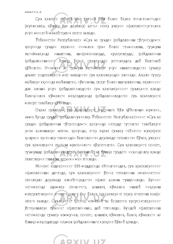 www.arxiv.uz Сув ҳавзаси табиий ёки сунъий йўл билан барпо этилганлигидан (музликлар, кўллар ёки дарёлар) қатъи назар уларни ифлослантирганлик учун жиноий жавобгарлик юзага келади. Ўзбекистон Республикаси «Сув ва сувдан фойдаланиш тўғрисида»ги қонунида сувдан аҳолини ичимлик суви билан таъминлаш, турмуш эҳтиёжларида ишлатиш, шифохоналарда, курортларда, фойдаланиш фойдаланишнинг бошқа барча турларидан устивордир деб белгилаб қўйилган. Ичимлик ва турмуш эҳтиёжлари учун ишлатиладиган сувлар давлат андозаларига мос келадиган сув ҳавзаларидан олинади. Аҳоли турар жойлари яқинида жойлашган, чўмилиш, спорт билан шуғулланиш, аҳолининг дам олиши учун фойдаланиладиган сув ҳавзаларининг сувларига ҳамда балиқчилик хўжалиги мақсадларида фойдаланиладиган сув ҳавзаларига махсус талаблар қўйилади. Оқова сувларни сув ҳавзаларига оқизишга йўл қўйилиши мумкин, аммо бунда сувдан фойдаланувчилар Ўзбекистон Республикасининг «Сув ва сувдан фойдаланиш тўғрисида»ги қонунида назарда тутилган талабларга риоя қилишлари лозим. қонунда, агар оқова сувлар табиатни муҳофаза қилувчи органлар томонидан белгиланган даражада тозаланган бўлса, уларни сув ҳавзаларига оқизиш мумкинлиги кўрсатилган. Сув ҳавзаларига саноат, турмушда фойдаланиладиган (маиший) ва бошқа турдаги чиқиндилар ҳамда ахлатларни ташлаш қатъиян ман этилади. Жиноят кодексининг 196-моддасида айтилганидек, сув ҳавзаларининг ифлосланиши деганда, сув ҳавзаларнинг ўзича тозаланиш имкониятини сезиларли даражада камайтирадиган ифлос қилиш тушунилади. Бунинг натижасида одамлар соғлиғига, қишлоқ хўжалик ишлаб чиқариш маҳсулотларини етиштиришга ёки балиқ захираларига зарар етказиш хавфи юзага келади. Сувларнинг физик, кимёвий ва биологик хусусиятларининг ўзгаришлари сувнинг ифлосланиши, деб топилади. Бундай ифлосланиш натижасида сувлар коммунал, саноат, қишлоқ хўжалик, балиқ хўжалиги ва бошқа мақсадларда нормал фойдаланишга яроқсиз бўлиб қолади. 