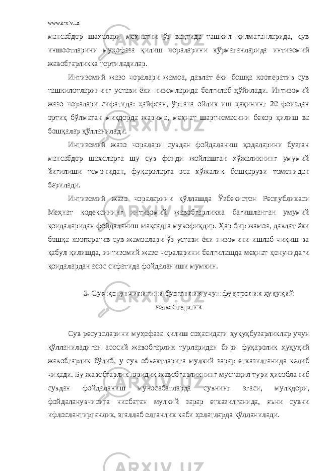 www.arxiv.uz мансабдор шахслари меҳнатни ўз вақтида ташкил қилмаганларида, сув иншоотларини муҳофаза қилиш чораларини кўрмаганларида интизомий жавобгарликка тортиладилар. Интизомий жазо чоралари жамоа, давлат ёки бошқа кооператив сув ташкилотларининг устави ёки низомларида белгилаб қўйилади. Интизомий жазо чоралари сифатида: ҳайфсан, ўртача ойлик иш ҳақининг 20 фоиздан ортиқ бўлмаган миқдорда жарима, меҳнат шартномасини бекор қилиш ва бошқалар қўлланилади. Интизомий жазо чоралари сувдан фойдаланиш қодаларини бузган мансабдор шахсларга шу сув фонди жойлашган хўжаликнинг умумий йиғилиши томонидан, фуқароларга эса хўжалик бошқаруви томонидан берилади. Интизомий жазо чораларини қўллашда Ўзбекистон Республикаси Меҳнат кодексининг интизомий жавобгарликка бағишланган умумий қоидаларидан фойдаланиш мақсадга мувофиқдир. Ҳар бир жамоа, давлат ёки бошқа кооператив сув жамоалари ўз устави ёки низомини ишлаб чиқиш ва қабул қилишда, интизомий жазо чораларини белгилашда меҳнат қонунидаги қоидалардан асос сифатида фойдаланиши мумкин. 3. Сув қонунчилигини бузганлик учун фуқаролик ҳуқуқий жавобгарлик Сув ресурсларини муҳофаза қилиш соҳасидаги ҳуқуқбузарликлар учун қўлланиладиган асосий жавобгарлик турларидан бири фуқаролик ҳуқуқий жавобгарлик бўлиб, у сув объектларига мулкий зарар етказилганида келиб чиқади. Бу жавобгарлик юридик жавобгарликнинг мустақил тури ҳисобланиб сувдан фойдаланиш муносабатларда сувнинг эгаси, мулкдори, фойдаланувчисига нисбатан мулкий зарар етказилганида, яъни сувни ифлослантирганлик, эгаллаб олганлик каби ҳолатларда қўлланилади. 