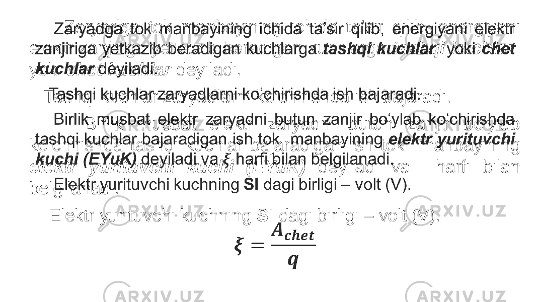  Zaryadga tok manbayining ichida ta’sir qilib, energiyani elektr zanjiriga yetkazib beradigan kuchlarga tashqi kuchlar yoki chet kuchlar deyiladi. Tashqi kuchlar zaryadlarni ko‘chirishda ish bajaradi. Birlik musbat elektr zaryadni butun zanjir bo‘ylab ko‘chirishda tashqi kuchlar bajaradigan ish tok manbayining elektr yurituvchi kuchi (EYuK) deyiladi va harfi bilan belgilanadi. Elektr yurituvchi kuchning SI dagi birligi – volt (V). •   