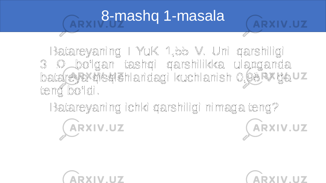 8-mashq 1-masala Batareyaning EYuK 1,55 V. Uni qarshiligi 3 Ω bo‘lgan tashqi qarshilikka ulanganda batareya qisqichlaridagi kuchlanish 0,95 V ga teng bo‘ldi. Batareyaning ichki qarshiligi nimaga teng? 