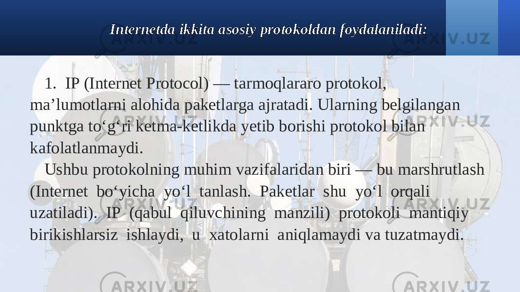 Internetda ikkita asosiy protokoldan foydalaniladi: 1. IP (Internet Protocol) — tarmoqlararo protokol, ma’lumotlarni alohida paketlarga ajratadi. Ularning belgilangan punktga to‘g‘ri ketma-ketlikda yetib borishi protokol bilan kafolatlanmaydi. Ushbu protokolning muhim vazifalaridan biri — bu marshrutlash (Internet bo‘yicha yo‘l tanlash. Paketlar shu yo‘l orqali uzatiladi). IP (qabul qiluvchining manzili) protokoli mantiqiy birikishlarsiz ishlaydi, u xatolarni aniqlamaydi va tuzatmaydi. 