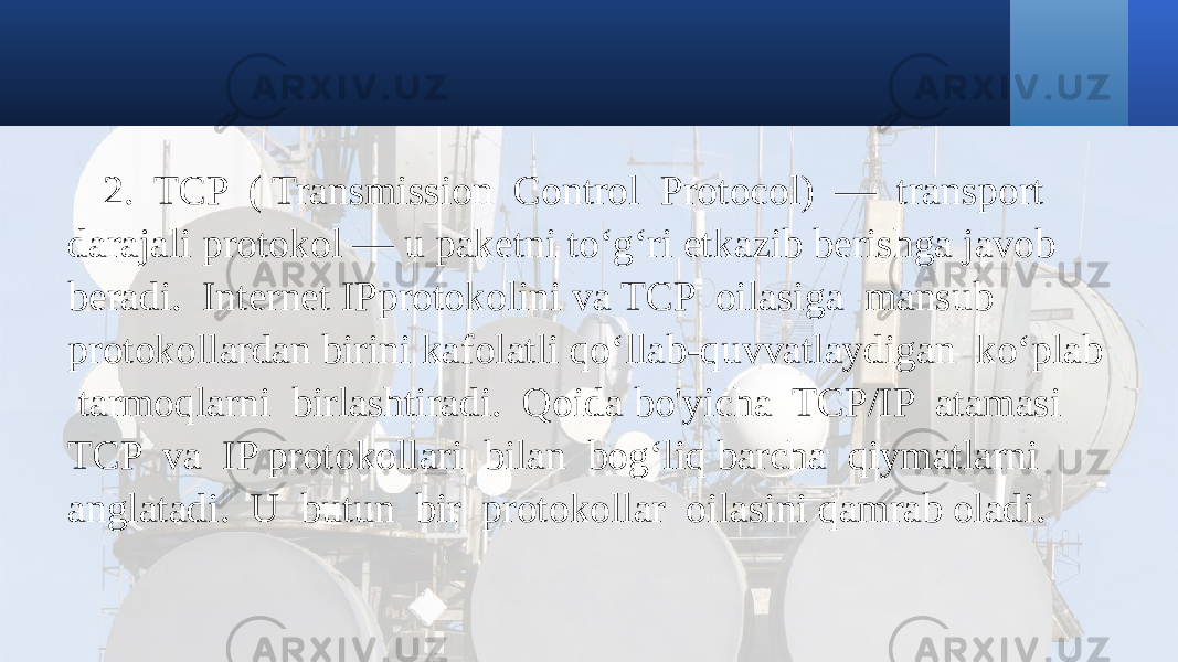 2. TCP ( Transmission Control Protocol) — transport darajali protokol — u paketni to‘g‘ri etkazib berishga javob beradi. Internet IPprotokolini va TCP oilasiga mansub protokollardan birini kafolatli qo‘llab-quvvatlaydigan ko‘plab tarmoqlarni birlashtiradi. Qoida bo&#39;yicha TCP/IP atamasi TCP va IP protokollari bilan bog‘liq barcha qiymatlarni anglatadi. U butun bir protokollar oilasini qamrab oladi. 