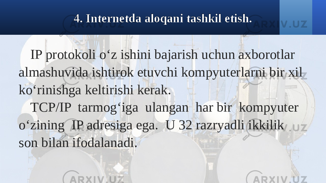 4. Internetda aloqani tashkil etish. IP protokoli o‘z ishini bajarish uchun axborotlar almashuvida ishtirok etuvchi kompyuterlarni bir xil ko‘rinishga keltirishi kerak. TCP/IP tarmog‘iga ulangan har bir kompyuter o‘zining IP adresiga ega. U 32 razryadli ikkilik son bilan ifodalanadi. 