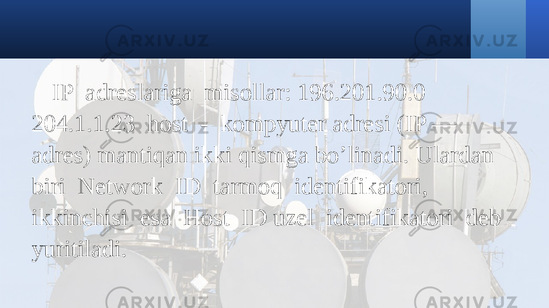 IP adreslariga misollar: 196.201.90.0 204.1.1.23 host - kompyuter adresi (IP — adres) mantiqan ikki qismga bo’linadi. Ulardan biri Network ID tarmoq identifikatori, ikkinchisi esa Host ID uzel identifikatori deb yuritiladi. 
