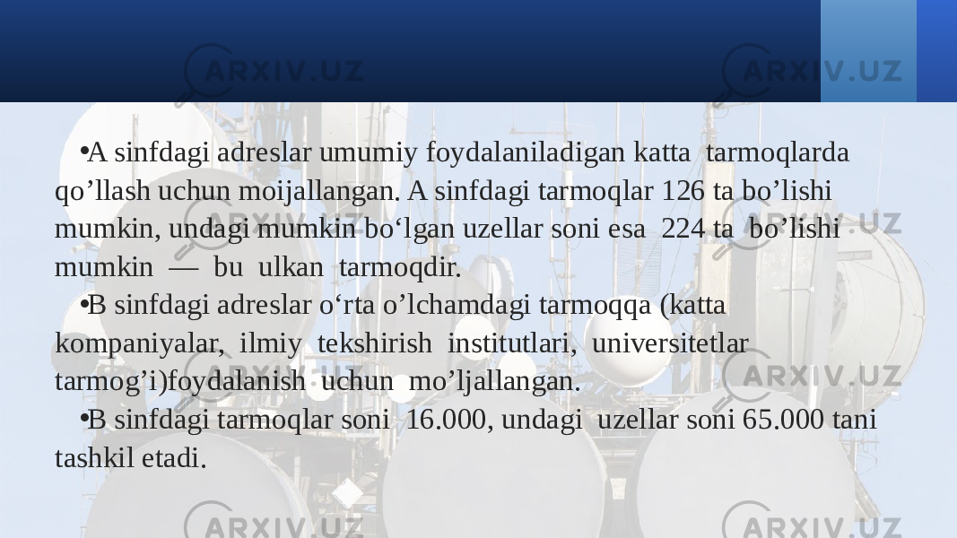 • A sinfdagi adreslar umumiy foydalaniladigan katta tarmoqlarda qo’llash uchun moijallangan. A sinfdagi tarmoqlar 126 ta bo’lishi mumkin, undagi mumkin bo‘lgan uzellar soni esa 224 ta bo’lishi mumkin — bu ulkan tarmoqdir. • B sinfdagi adreslar o‘rta o’lchamdagi tarmoqqa (katta kompaniyalar, ilmiy tekshirish institutlari, universitetlar tarmog’i)foydalanish uchun mo’ljallangan. • B sinfdagi tarmoqlar soni 16.000, undagi uzellar soni 65.000 tani tashkil etadi. 