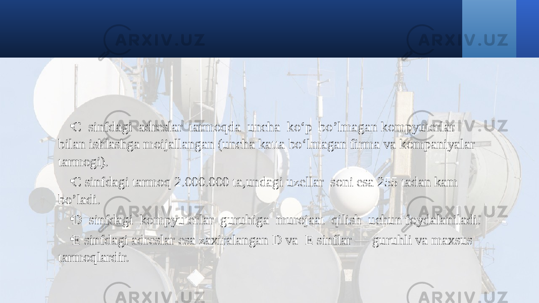 • C sinfdagi adreslar tarmoqda uncha ko‘p bo’lmagan kompyuterlar bilan ishlashga moijallangan (uncha katta bo‘lmagan firma va kompaniyalar tarmogi). • C sinfdagi tarmoq 2.000.000 ta,undagi uzellar soni esa 255 tadan kam bo’ladi. • D sinfdagi kompyuterlar guruhiga murojaat qilish uchun foydalaniladi. • E sinfdagi adreslar esa zaxiralangan D va E sinflar — guruhli va maxsus tarmoqlardir. 