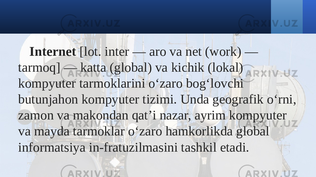 Internet  [lot. inter — aro va net (work) — tarmoq] — katta (global) va kichik (lokal) kompyuter tarmoklarini oʻzaro bogʻlovchi butunjahon kompyuter tizimi. Unda geografik oʻrni, zamon va makondan qatʼi nazar, ayrim kompyuter va mayda tarmoklar oʻzaro hamkorlikda global informatsiya in-fratuzilmasini tashkil etadi. 