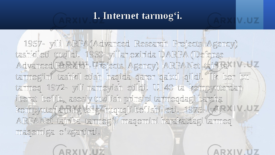 1. Internet tarmog‘i. 1957- yili ARPA(Advanced Research Projects Agency) tashkiloti tuzildi. 1960- yillar oxirida DARPA (Defense Advanced Research Projects Agency) ARPANet tajriba tarmog&#39;ini tashkil etish haqida qaror qabul qildi. Ilk bor bu tarmoq 1972- yili namoyish etildi. U 40 ta kompyuterdan iborat bo&#39;lib, asosiy tuzilish prinsipi tarmoqdagi barcha kompyuterlarning teng huquqli bo&#39;lishi edi. 1975- yili ARPANet tajriba tarmog‘i maqomini harakatdagi tarmoq maqomiga o‘zgartirdi. 