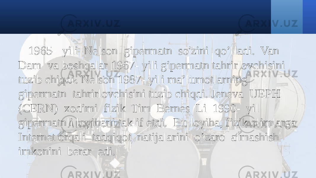 1965- yili Nelson gipermatn so&#39;zini qo’lladi. Van Dam va boshqalar 1967- yili gipermatn tahrirlovchisini tuzib chiqdi. Nelson 1987- yili ma’lumotlarning gipermatn tahrirlovchisini tuzib chiqdi. Jeneva UEPH (CERN) xodimi fizik Tim Bernes Li 1990- yil gipermatnli loyihani taklif etdi. Bu loyiha, fizik olimlarga Internet orqali tadqiqot natijalarini o‘zaro almashish imkonini berar edi. 
