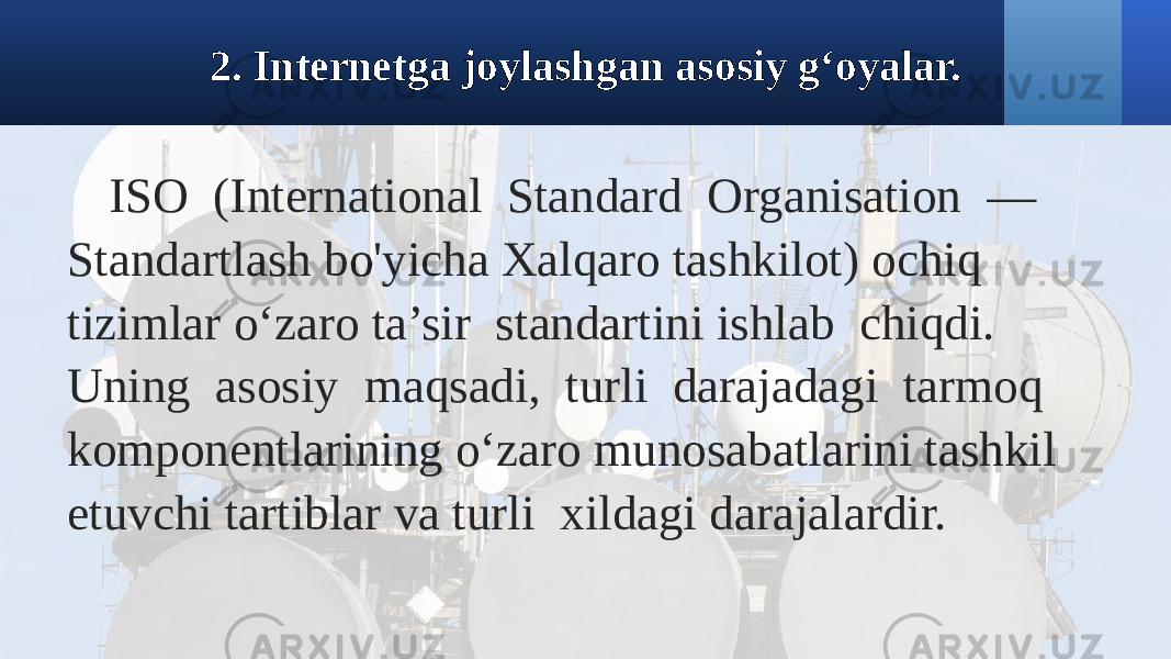 2. Internetga joylashgan asosiy g‘oyalar. ISO (International Standard Organisation — Standartlash bo&#39;yicha Xalqaro tashkilot) ochiq tizimlar o‘zaro ta’sir standartini ishlab chiqdi. Uning asosiy maqsadi, turli darajadagi tarmoq komponentlarining o‘zaro munosabatlarini tashkil etuvchi tartiblar va turli xildagi darajalardir. 