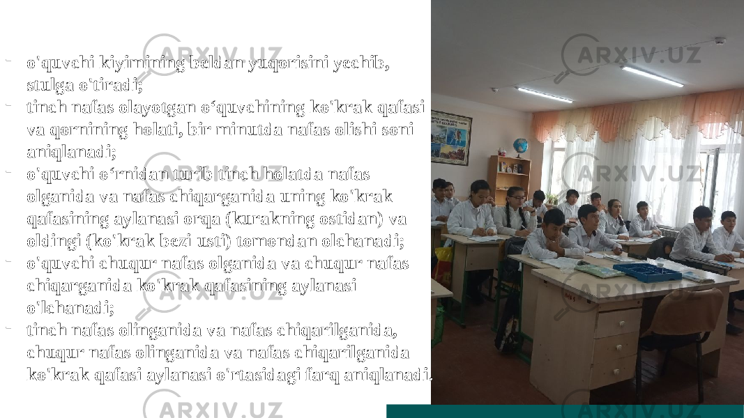 - o&#39;quvchi kiyimining beldan yuqorisini yechib, stulga o&#39;tiradi; - tinch nafas olayotgan o‘quvchining ko&#39;krak qafasi va qornining holati, bir minutda nafas olishi soni aniqlanadi; - o&#39;quvchi o‘rnidan turib tinch holatda nafas olganida va nafas chiqarganida uning ko&#39;krak qafasining aylanasi orqa (kurakning ostidan) va oldingi (ko&#39;krak bezi usti) tomondan olchanadi; - o&#39;quvchi chuqur nafas olganida va chuqur nafas chiqarganida ko&#39;krak qafasining aylanasi o&#39;lchanadi; - tinch nafas olinganida va nafas chiqarilganida, chuqur nafas olinganida va nafas chiqarilganida ko&#39;krak qafasi aylanasi o&#39;rtasidagi farq aniqlanadi. 