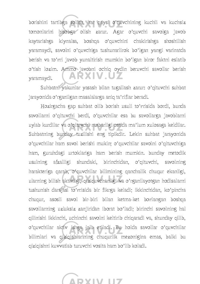 borishini tartibga solish, har qaysi o’quvchining kuchli va kuchsiz tomonlarini hisobga olish zarur. Agar o’quvchi savolga javob kaytarishga kiynalsa, boshqa o’quvchini chakirishga shoshilish yaramaydi, savolni o’quvchiga tushunarlirok bo’lgan yangi varinatda berish va to’ ғ ri javob yunaltirish mumkin bo’lgan biror faktni eslatib o’tish lozim. Ammo javobni ochiq oydin beruvchi savollar berish yaramaydi. Suhbatni yakunlar yasash bilan tugallash zarur: o’qituvchi suhbat jarayonida o’rganilgan masalalarga aniq ta’riflar beradi. Hozirgacha gap suhbat olib borish usuli to’ ғ risida bordi, bunda savollarni o’qituvchi berdi, o’quvchilar esa bu savollarga javoblarni uylab kurdilar va o’qituvchi raxbarligi ostida ma’lum xulosaga keldilar. Suhbatning bunday tuzilishi eng tipikdir. Lekin suhbat jarayonida o’quvchilar ham savol berishi mukin; o’quvchilar savolni o’qituvchiga ham, guruhdagi urtoklariga ham berish mumkin. bunday metodik usulning afzalligi shundaki, birinchidan, o’qituvchi, savolning harakteriga qarab, o’quvchilar bilimining qanchalik chuqur ekanligi, ularning bilish aktivligi, qiziquvchanligi va o’rganilayotgan hodisalarni tushunish darajasi to’ ғ risida bir fikrga keladi; ikkinchidan, ko’pincha chuqur, asosli savol bir-biri bilan ketma-ket bo ғ langan boshqa savollarning uzluksiz zanjiridan iborat bo’ladi; birinchi savolning hal qilinishi ikkinchi, uchinchi savolni keltirib chiqaradi va, shunday qilib, o’quvchilar aktiv ishga jalb etiladi. Bu holda savollar o’quvchilar bilimlari va qiziqishlarining chuqurlik mezonigina emas, balki bu qiziqishni kuvvatlab turuvchi vosita ham bo’lib koladi. 