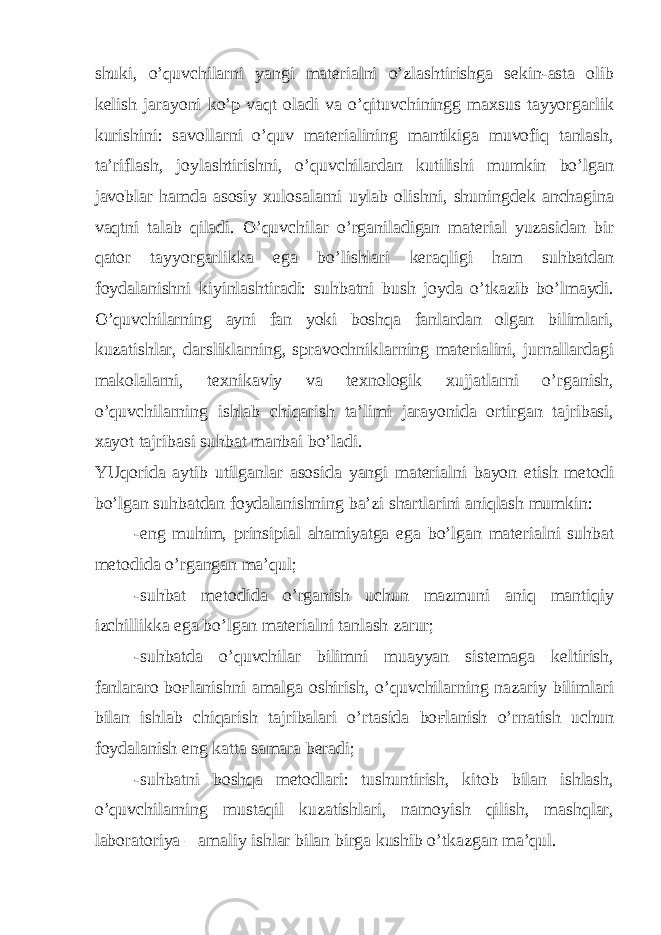 shuki, o’quvchilarni yangi materialni o’zlashtirishga sekin-asta olib kelish jarayoni ko’p vaqt oladi va o’qituvchiningg maxsus tayyorgarlik kurishini: savollarni o’quv materialining mantikiga muvofiq tanlash, ta’riflash, joylashtirishni, o’quvchilardan kutilishi mumkin bo’lgan javoblar hamda asosiy xulosalarni uylab olishni, shuningdek anchagina vaqtni talab qiladi. O’quvchilar o’rganiladigan material yuzasidan bir qator tayyorgarlikka ega bo’lishlari keraqligi ham suhbatdan foydalanishni kiyinlashtiradi: suhbatni bush joyda o’tkazib bo’lmaydi. O’quvchilarning ayni fan yoki boshqa fanlardan olgan bilimlari, kuzatishlar, darsliklarning, spravochniklarning materialini, jurnallardagi makolalarni, texnikaviy va texnologik xujjatlarni o’rganish, o’quvchilarning ishlab chiqarish ta’limi jarayonida ortirgan tajribasi, xayot tajribasi suhbat manbai bo’ladi. YUqorida aytib utilganlar asosida yangi materialni bayon etish metodi bo’lgan suhbatdan foydalanishning ba’zi shartlarini aniqlash mumkin: -eng muhim, prinsipial ahamiyatga ega bo’lgan materialni suhbat metodida o’rgangan ma’qul; -suhbat metodida o’rganish uchun mazmuni aniq mantiqiy izchillikka ega bo’lgan materialni tanlash zarur; -suhbatda o’quvchilar bilimni muayyan sistemaga keltirish, fanlararo bo ғ lanishni amalga oshirish, o’quvchilarning nazariy bilimlari bilan ishlab chiqarish tajribalari o’rtasida bo ғ lanish o’rnatish uchun foydalanish eng katta samara beradi; -suhbatni boshqa metodlari: tushuntirish, kitob bilan ishlash, o’quvchilarning mustaqil kuzatishlari, namoyish qilish, mashqlar, laboratoriya – amaliy ishlar bilan birga kushib o’tkazgan ma’qul. 