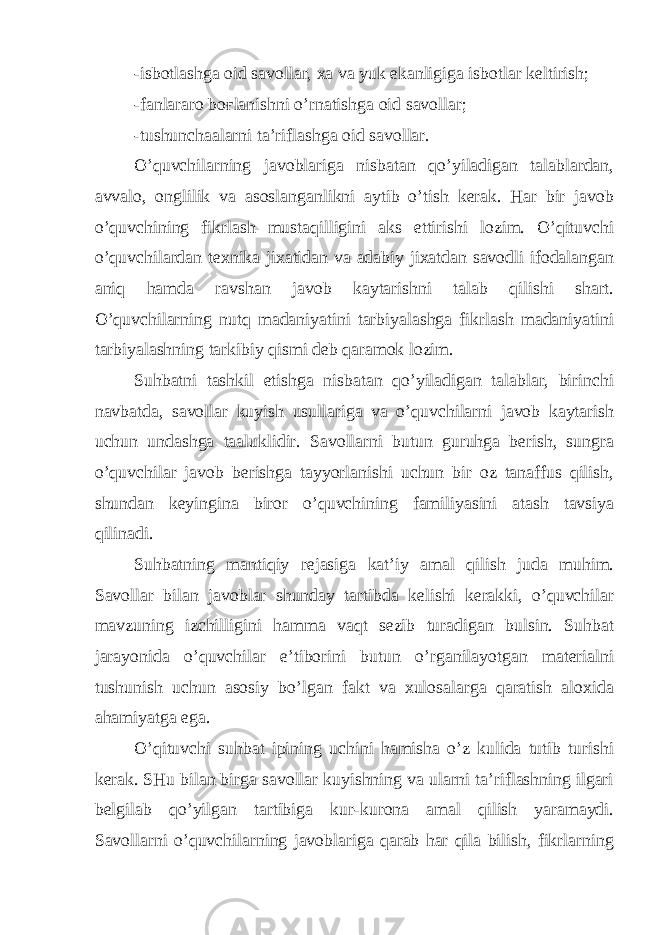 -isbotlashga oid savollar, xa va yuk ekanligiga isbotlar keltirish; -fanlararo bo ғ lanishni o’rnatishga oid savollar; -tushunchaalarni ta’riflashga oid savollar. O’quvchilarning javoblariga nisbatan qo’yiladigan talablardan, avvalo, onglilik va asoslanganlikni aytib o’tish kerak. Har bir javob o’quvchining fikrlash mustaqilligini aks ettirishi lozim. O’qituvchi o’quvchilardan texnika jixatidan va adabiy jixatdan savodli ifodalangan aniq hamda ravshan javob kaytarishni talab qilishi shart. O’quvchilarning nutq madaniyatini tarbiyalashga fikrlash madaniyatini tarbiyalashning tarkibiy qismi deb qaramok lozim. Suhbatni tashkil etishga nisbatan qo’yiladigan talablar, birinchi navbatda, savollar kuyish usullariga va o’quvchilarni javob kaytarish uchun undashga taaluklidir. Savollarni butun guruhga berish, sungra o’quvchilar javob berishga tayyorlanishi uchun bir oz tanaffus qilish, shundan keyingina biror o’quvchining familiyasini atash tavsiya qilinadi. Suhbatning mantiqiy rejasiga kat’iy amal qilish juda muhim. Savollar bilan javoblar shunday tartibda kelishi kerakki, o’quvchilar mavzuning izchilligini hamma vaqt sezib turadigan bulsin. Suhbat jarayonida o’quvchilar e’tiborini butun o’rganilayotgan materialni tushunish uchun asosiy bo’lgan fakt va xulosalarga qaratish aloxida ahamiyatga ega. O’qituvchi suhbat ipining uchini hamisha o’z kulida tutib turishi kerak. SHu bilan birga savollar kuyishning va ularni ta’riflashning ilgari belgilab qo’yilgan tartibiga kur-kurona amal qilish yaramaydi. Savollarni o’quvchilarning javoblariga qarab har qila bilish, fikrlarning 