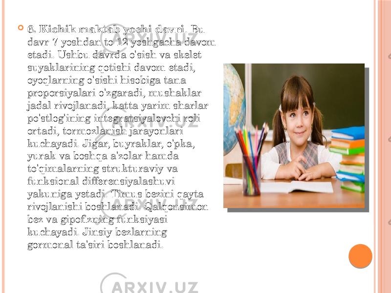  6. Kichik maktab yoshi davri . Bu davr 7 yoshdan to 12 yoshgacha davom etadi. Ushbu davrda o&#39;sish va skelet suyaklarining qotishi davom etadi, oyoqlarning o&#39;sishi hisobiga tana proporsiyalari o&#39;zgaradi, mushaklar jadal rivojlanadi, katta yarim sharlar po&#39;stlog&#39;ining integratsiyalovchi roli ortadi, tormozlanish jarayonlari kuchayadi. Jigar, buyraklar, o&#39;pka, yurak va boshqa a&#39;zolar hamda to&#39;qimalarning strukturaviy va funksional differensiyalashuvi yakuniga yetadi. Timus bezini qayta rivojlanishi boshlanadi. Qalqonsimon bez va gipofizning funksiyasi kuchayadi. Jinsiy bezlarning gormonal ta&#39;siri boshlanadi. 