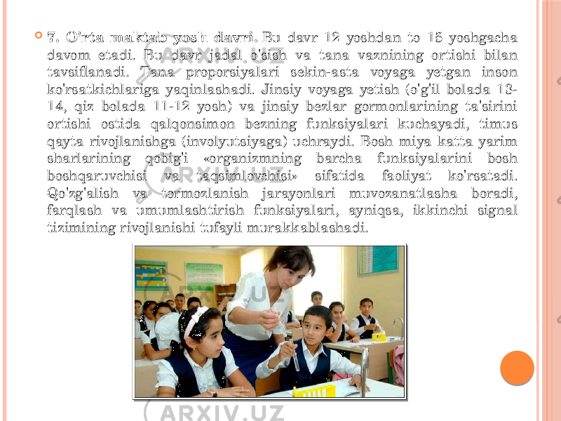  7. O&#39;rta maktab yosh davri.  Bu davr 12 yoshdan to 15 yoshgacha davom etadi. Bu davr jadal o&#39;sish va tana vaznining ortishi bilan tavsiflanadi. Tana proporsiyalari sekin-asta voyaga yetgan inson ko&#39;rsatkichlariga yaqinlashadi. Jinsiy voyaga yetish (o&#39;g&#39;il bolada 13- 14, qiz bolada 11-12 yosh) va jinsiy bezlar gormonlarining ta&#39;sirini ortishi ostida qalqonsimon bezning funksiyalari kuchayadi, timus qayta rivojlanishga (involyutsiyaga) uchraydi. Bosh miya katta yarim sharlarining qobig&#39;i «organizmning barcha funksiyalarini bosh boshqaruvchisi va taqsimlovchisi» sifatida faoliyat ko&#39;rsatadi. Qo&#39;zg&#39;alish va tormozlanish jarayonlari muvozanatlasha boradi, farqlash va umumlashtirish funksiyalari, ayniqsa, ikkinchi signal tizimining rivojlanishi tufayli murakkablashadi. 