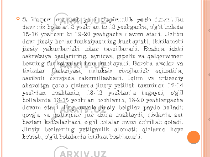  8. Yuqori maktab yoki o&#39;spirinlik yosh davri.  Bu davr qiz bolada 13 yoshdan to 18 yoshgacha, o&#39;g&#39;il bolada 15-16 yoshdan to 19-20 yoshgacha davom etadi. Ushbu davr jinsiy bezlar funksiyasining kuchayishi, ikkilamchi jinsiy yakunlanishi bilan tavsiflanadi. Boshqa ichki sekretsiya bezlarining, ayniqsa, gipofiz va qalqonsimon bezning funksiyalari ham kuchayadi. Barcha a&#39;zolar va tizimlar funksiyasi, uzluksiz rivojlanish oqibatida, sezilarli darajada takomillashadi. Iqlim va iqtisodiy sharoitga qarab qizlarda jinsiy yetilish taxminan 12-14 yoshdan boshlanib, 16-18 yoshlarda tugaydi, o&#39;g&#39;il bollalarda 13-15 yoshdan boshlanib, 18-20 yoshlargacha davom etadi. Eng avvalo jinsiy belgilar paydo bo&#39;ladi: qovg&#39;a va qo&#39;ltiqdan jun chiqa boshlaydi, qizlarda sut bezlari kattalashadi, o&#39;g&#39;il bolalar ovozi do&#39;rillab qoladi. Jinsiy bezlarning yetilganlik alomati: qizlarda hayz ko&#39;rish, o&#39;g&#39;il bolalarda ixtilom boshlanadi . 