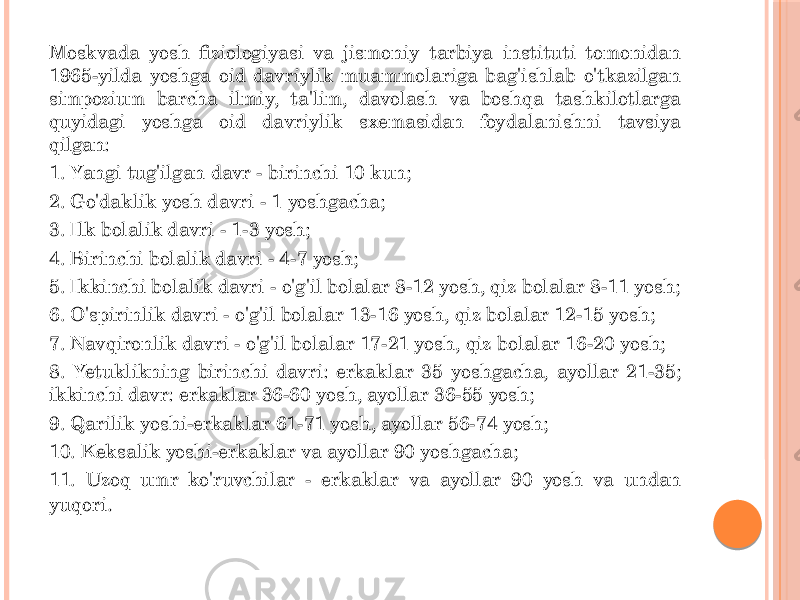 Moskvada yosh fiziologiyasi va jismoniy tarbiya instituti tomonidan 1965-yilda yoshga oid davriylik muammolariga bag&#39;ishlab o&#39;tkazilgan simpozium barcha ilmiy, ta&#39;lim, davolash va boshqa tashkilotlarga quyidagi yoshga oid davriylik sxemasidan foydalanishni tavsiya qilgan: 1. Yangi tug&#39;ilgan davr - birinchi 10 kun; 2. Go&#39;daklik yosh davri - 1 yoshgacha; 3. Ilk bolalik davri - 1-3 yosh; 4. Birinchi bolalik davri - 4-7 yosh; 5. Ikkinchi bolalik davri - o&#39;g&#39;il bolalar 8-12 yosh, qiz bolalar 8-11 yosh; 6. O&#39;spirinlik davri - o&#39;g&#39;il bolalar 13-16 yosh, qiz bolalar 12-15 yosh; 7. Navqironlik davri - o&#39;g&#39;il bolalar 17-21 yosh, qiz bolalar 16-20 yosh; 8. Yetuklikning birinchi davri: erkaklar 35 yoshgacha, ayollar 21-35; ikkinchi davr: erkaklar 36-60 yosh, ayollar 36-55 yosh; 9. Qarilik yoshi-erkaklar 61-71 yosh, ayollar 56-74 yosh; 10. Keksalik yoshi-erkaklar va ayollar 90 yoshgacha; 11. Uzoq umr ko&#39;ruvchilar - erkaklar va ayollar 90 yosh va undan yuqori . 