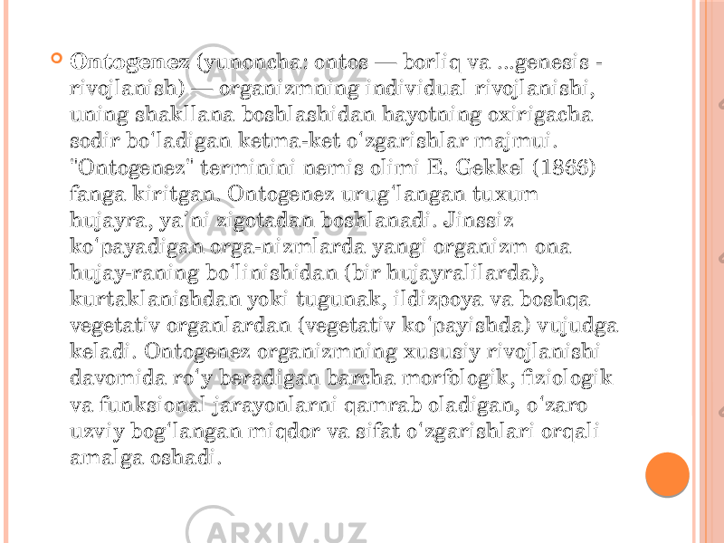  Ontogenez  (yunoncha: ontos — borliq va ...genesis - rivojlanish) — organizmning individual rivojlanishi, uning shakllana boshlashidan hayotning oxirigacha sodir bo ladigan ketma-ket o zgarishlar majmui. ʻ ʻ &#34;Ontogenez&#34; terminini nemis olimi E. Gekkel (1866) fanga kiritgan. Ontogenez urug langan tuxum ʻ hujayra, ya ni zigotadan boshlanadi. Jinssiz ʼ ko payadigan orga-nizmlarda yangi organizm ona ʻ hujay-raning bo linishidan (bir hujayralilarda), ʻ kurtaklanishdan yoki tugunak, ildizpoya va boshqa vegetativ organlardan (vegetativ ko payishda) vujudga ʻ keladi. Ontogenez organizmning xususiy rivojlanishi davomida ro y beradigan barcha morfologik, fiziologik ʻ va funksional jarayonlarni qamrab oladigan, o zaro ʻ uzviy bog langan miqdor va sifat o zgarishlari orqali ʻ ʻ amalga oshadi. 