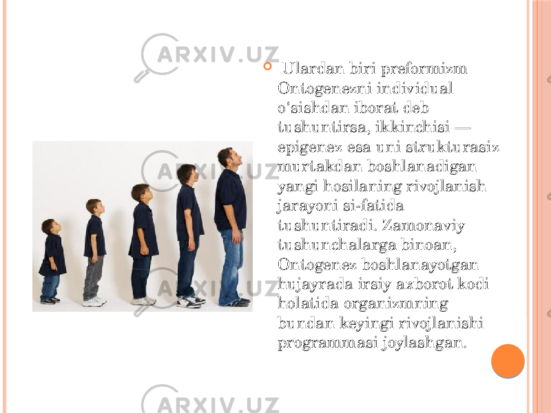    Ulardan biri preformizm Ontogenezni individual o sishdan iborat deb ʻ tushuntirsa, ikkinchisi — epigenez esa uni strukturasiz murtakdan boshlanadigan yangi hosilaning rivojlanish jarayoni si-fatida tushuntiradi. Zamonaviy tushunchalarga binoan, Ontogenez boshlanayotgan hujayrada irsiy axborot kodi holatida organizmning bundan keyingi rivojlanishi programmasi joylashgan.  