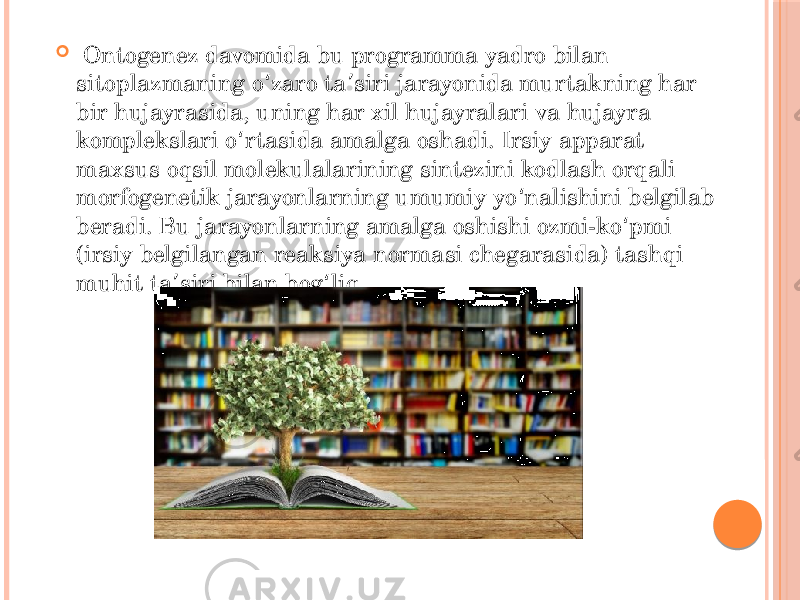    Ontogenez davomida bu programma yadro bilan sitoplazmaning o zaro ta siri jarayonida murtakning har ʻ ʼ bir hujayrasida, uning har xil hujayralari va hujayra komplekslari o rtasida amalga oshadi. Irsiy apparat ʻ maxsus oqsil molekulalarining sintezini kodlash orqali morfogenetik jarayonlarning umumiy yo nalishini belgilab ʻ beradi. Bu jarayonlarning amalga oshishi ozmi-ko pmi ʻ (irsiy belgilangan reaksiya normasi chegarasida) tashqi muhit ta siri bilan bog liq. ʼ ʻ 