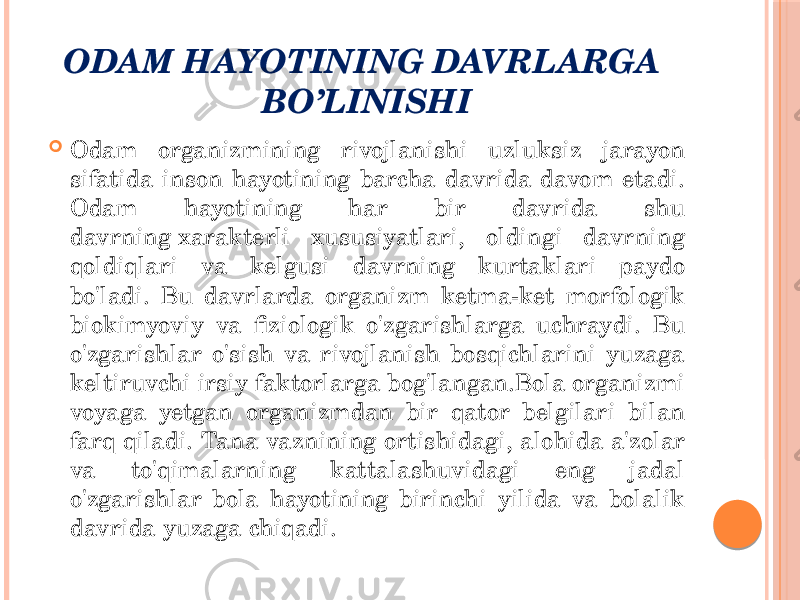 ODAM HAYOTINING DAVRLARGA BO’LINISHI  Odam organizmining rivojlanishi uzluksiz jarayon sifatida inson hayotining barcha davrida davom etadi. Odam hayotining har bir davrida shu davrning xarakterli xususiyatlari, oldingi davrning qoldiqlari va kelgusi davrning kurtaklari paydo bo&#39;ladi. Bu davrlarda organizm ketma-ket morfologik biokimyoviy va fiziologik o&#39;zgarishlarga uchraydi. Bu o&#39;zgarishlar o&#39;sish va rivojlanish bosqichlarini yuzaga keltiruvchi irsiy faktorlarga bog&#39;langan.Bola organizmi voyaga yetgan organizmdan bir qator belgilari bilan farq qiladi. Tana vaznining ortishidagi, alohida a&#39;zolar va to&#39;qimalarning kattalashuvidagi eng jadal o&#39;zgarishlar bola hayotining birinchi yilida va bolalik davrida yuzaga chiqadi. 