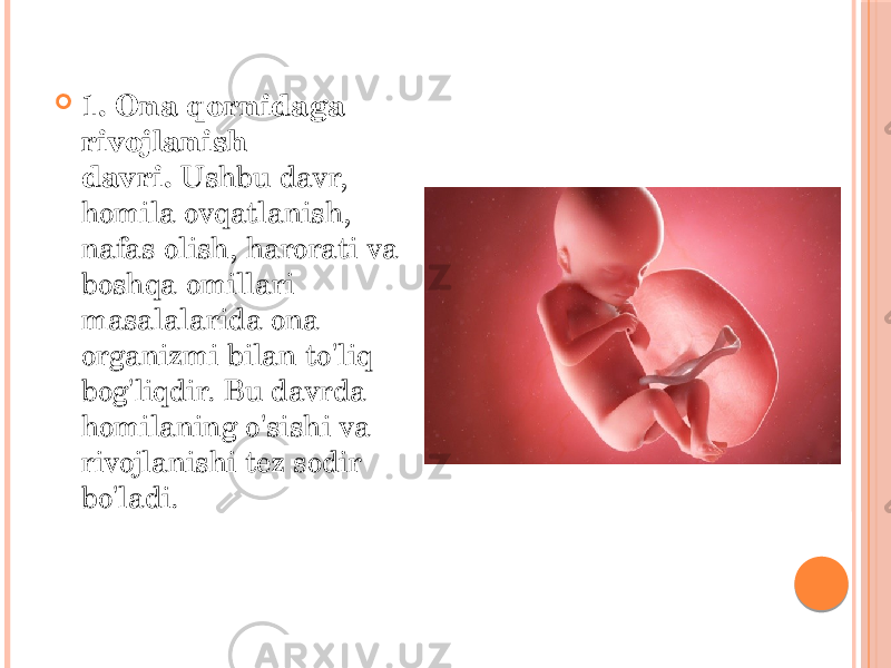  1. Ona qornidaga rivojlanish davri.  Ushbu davr, homila ovqatlanish, nafas olish, harorati va boshqa omillari masalalarida ona organizmi bilan to&#39;liq bog&#39;liqdir. Bu davrda homilaning o&#39;sishi va rivojlanishi tez sodir bo&#39;ladi. 