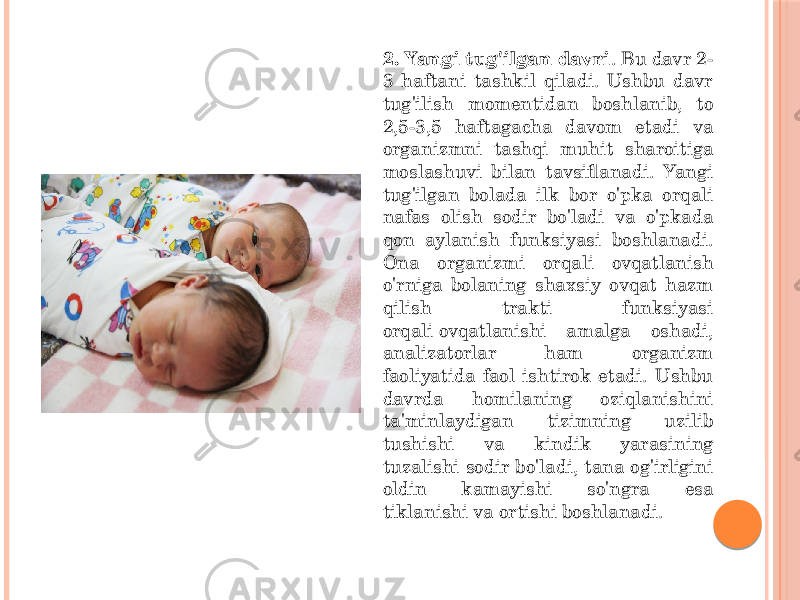 2. Yangi tug&#39;ilgan davri . Bu davr 2- 3 haftani tashkil qiladi. Ushbu davr tug&#39;ilish momentidan boshlanib, to 2,5-3,5 haftagacha davom etadi va organizmni tashqi muhit sharoitiga moslashuvi bilan tavsiflanadi. Yangi tug&#39;ilgan bolada ilk bor o&#39;pka orqali nafas olish sodir bo&#39;ladi va o&#39;pkada qon aylanish funksiyasi boshlanadi. Ona organizmi orqali ovqatlanish o&#39;rniga bolaning shaxsiy ovqat hazm qilish trakti funksiyasi orqali ovqatlanishi amalga oshadi, analizatorlar ham organizm faoliyatida faol ishtirok etadi. Ushbu davrda homilaning oziqlanishini ta&#39;minlaydigan tizimning uzilib tushishi va kindik yarasining tuzalishi sodir bo&#39;ladi, tana og&#39;irligini oldin kamayishi so&#39;ngra esa tiklanishi va ortishi boshlanadi. 