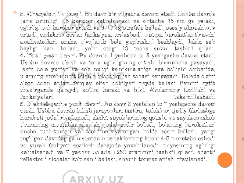  3. Chaqaloqlik davri.  Bu davr bir yilgacha davom etadi. Ushbu davrda tana uzunligi 1,5 barobar kattalashadi va o&#39;rtacha 75 sm ga yetadi, og&#39;irligi uch barobar ortadi va 9-10 kg atrofida bo&#39;ladi, asosiy almashinuv ortadi, endokrin bezlar funksiyasi tezlashadi, nutqni harakatlantiruvchi analizatorlari ancha rivojlanib bola gapirishni boshlaydi, lekin so&#39;z boyligi kam bo&#39;ladi, ya&#39;ni atagi 10 tacha so&#39;zni tashkil qiladi. 4. Yasli yosh davri.  Bu davrda 1 yoshdan to 3 yoshgacha davom etadi. Ushbu davrda o&#39;sish va tana og&#39;irligining ortishi birmuncha pasayadi, lekin bola yurish va so&#39;z nutqi ko&#39;nikmalariga ega bo&#39;lishi oqibatida, ularning atrof-muhit bilan muloqot qilish sohasi kengayadi. Bolada o&#39;zini o&#39;zga odamlardan farqlay olish qobilyati paydo bo&#39;ladi (ismini aytib chaqirganda qaraydi, qo&#39;lini beradi va h.k). A&#39;zolarning tuzilishi va funksiyalari takomillashadi. 5. Maktabgacha yosh davri.  Bu davr 3 yoshdan to 7 yoshgacha davom etadi. Ushbu davrda bilish jarayonlari (xotira, tafakkur, ijodiy fikrlashga harakat) jadal rivojlanadi, skelet suyaklarining qotishi va suyak-mushak tizimining mustahkamlanishi jadal sodir bo&#39;ladi, bolaning harakatlari ancha turli-tuman va koordinatsiyalangan holda sodir bo&#39;ladi, yangi tug&#39;ilgan davrdagiga nisbatan mushaklarning kuchi 4-5 marotaba oshadi va yurak faoliyati sezilarli darajada yaxshilanadi, miyasining og&#39;irligi kattalashadi va 7 yashar bolada 1250 grammni tashkil qiladi, shartli reflektorli aloqalar ko&#39;p sonli bo&#39;ladi, shartli tormozlanish rivojlanadi. 