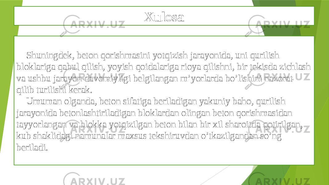 Xulosa Shuningdek, beton qorishmasini yotqizish jarayonida, uni qurilish bloklariga qabul qilish, yoyish qoidalariga rioya qilishni, bir tekisda zichlash va ushbu jarayon davomiyligi belgilangan m’yorlarda bo’lishini nazorat qilib turilishi kerak. Umuman olganda, beton sifatiga beriladigan yakuniy baho, qurilish jarayonida betonlashtiriladigan bloklardan olingan beton qorishmasidan tayyorlangan va blokka yotqizilgan beton bilan bir xil sharoitda qotirilgan, kub shaklidagi namunalar maxsus tekshiruvdan o’tkazilgandan so’ng beriladi. 