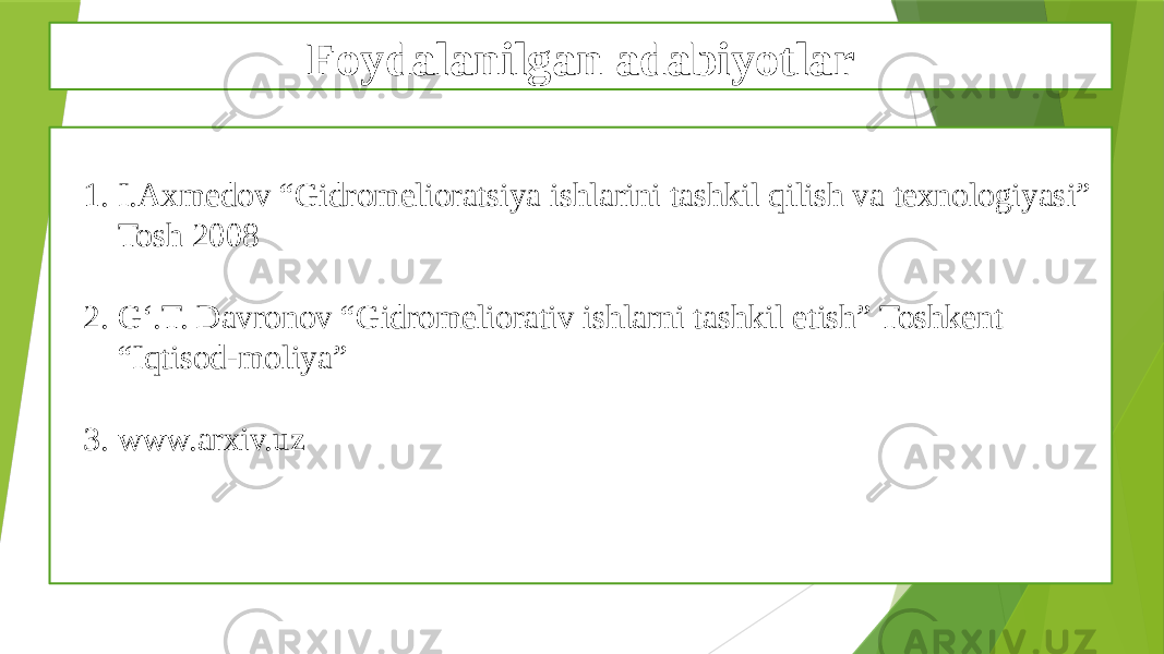 Foydalanilgan adabiyotlar 1. I.Axmedov “Gidromelioratsiya ishlarini tashkil qilish va texnologiyasi” Tosh 2008 2. G‘.T. Davronov “Gidromeliorativ ishlarni tashkil etish” Toshkent “Iqtisod-moliya” 3. www.arxiv.uz 