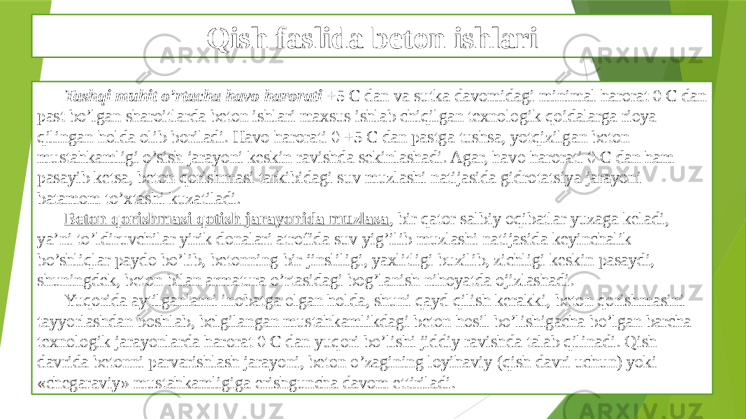 Qish faslida beton ishlari Tashqi muhit o’rtacha havo harorati +5 C dan va sutka davomidagi minimal harorat 0 C dan past bo’lgan sharoitlarda beton ishlari maxsus ishlab chiqilgan texnologik qoidalarga rioya qilingan holda olib boriladi. Havo harorati 0 +5 C dan pastga tushsa, yotqizilgan beton mustahkamligi o’sish jarayoni keskin ravishda sekinlashadi. Agar, havo harorati 0 C dan ham pasayib ketsa, beton qorishmasi tarkibidagi suv muzlashi natijasida gidrotatsiya jarayoni batamom to’xtashi kuzatiladi. Beton qorishmasi qotish jarayonida muzlasa , bir qator salbiy oqibatlar yuzaga keladi, ya’ni to’ldiruvchilar yirik donalari atrofida suv yig’ilib muzlashi natijasida keyinchalik bo’shliqlar paydo bo’lib, betonning bir jinsliligi, yaxlitligi buzilib, zichligi keskin pasaydi, shuningdek, beton bilan armatura o’rtasidagi bog’lanish nihoyatda ojizlashadi. Yuqorida aytilganlarni inobatga olgan holda, shuni qayd qilish kerakki, beton qorishmasini tayyorlashdan boshlab, belgilangan mustahkamlikdagi beton hosil bo’lishigacha bo’lgan barcha texnologik jarayonlarda harorat 0 C dan yuqori bo’lishi jiddiy ravishda talab qilinadi. Qish davrida betonni parvarishlash jarayoni, beton o’zagining loyihaviy (qish davri uchun) yoki «chegaraviy» mustahkamligiga erishguncha davom ettiriladi. 