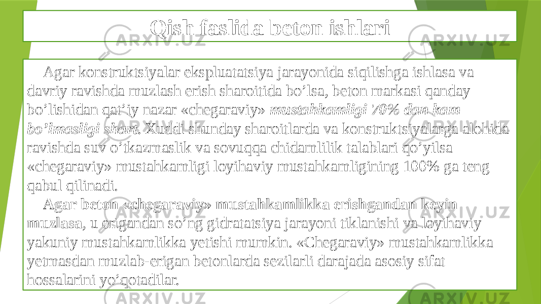 Qish faslida beton ishlari Agar konstruktsiyalar ekspluatatsiya jarayonida siqilishga ishlasa va davriy ravishda muzlash erish sharoitida bo’lsa, beton markasi qanday bo’lishidan qat’iy nazar «chegaraviy» mustahkamligi 70% dan kam bo’lmasligi shart . Xuddi shunday sharoitlarda va konstruktsiyalarga alohida ravishda suv o’tkazmaslik va sovuqqa chidamlilik talablari qo’yilsa «chegaraviy» mustahkamligi loyihaviy mustahkamligining 100% ga teng qabul qilinadi. Agar beton «chegaraviy» mustahkamlikka erishgandan keyin muzlasa , u erigandan so’ng gidratatsiya jarayoni tiklanishi va loyihaviy yakuniy mustahkamlikka yetishi mumkin. «Chegaraviy» mustahkamlikka yetmasdan muzlab-erigan betonlarda sezilarli darajada asosiy sifat hossalarini yo’qotadilar. 