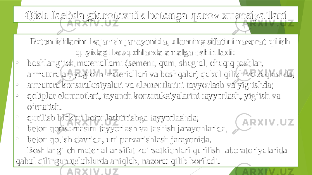 Qish faslida gidrotexnik betonga qarov xususiyatlari Beton ishlarini bajarish jarayonida, ularning sifatini nazorat qilish quyidagi bosqichlarda amalga oshiriladi: • boshlang’ich materiallarni (sement, qum, shag’al, chaqiq toshlar, armaturalar, yog’och materiallari va boshqalar) qabul qilish va saqlashda; • armatura konstruktsiyalari va elementlarini tayyorlash va yig’ishda; • qoliplar elementlari, tayanch konstruksiyalarini tayyorlash, yig’ish va o’rnatish. • qurilish blokini betonlashtirishga tayyorlashda; • beton qorishmasini tayyorlash va tashish jarayonlarida; • beton qotish davrida, uni parvarishlash jarayonida. Boshlang’ich materiallar sifat ko’rsatkichlari qurilish laboratoriyalarida qabul qilingan uslublarda aniqlab, nazorat qilib boriladi. 