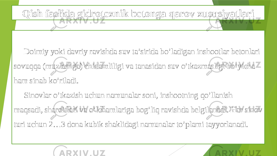 Qish faslida gidrotexnik betonga qarov xususiyatlari Doimiy yoki davriy ravishda suv ta’sirida bo’ladigan inshootlar betonlari sovuqqa (muzlashga) chidamliligi va tanasidan suv o’tkazmasligi bo’yicha ham sinab ko’riladi. Sinovlar o’tkazish uchun namunalar soni, inshootning qo’llanish maqsadi, sharoitlari va o’lchamlariga bog’liq ravishda belgilanadi. Har sinov turi uchun 2…3 dona kubik shaklidagi namunalar to’plami tayyorlanadi. 