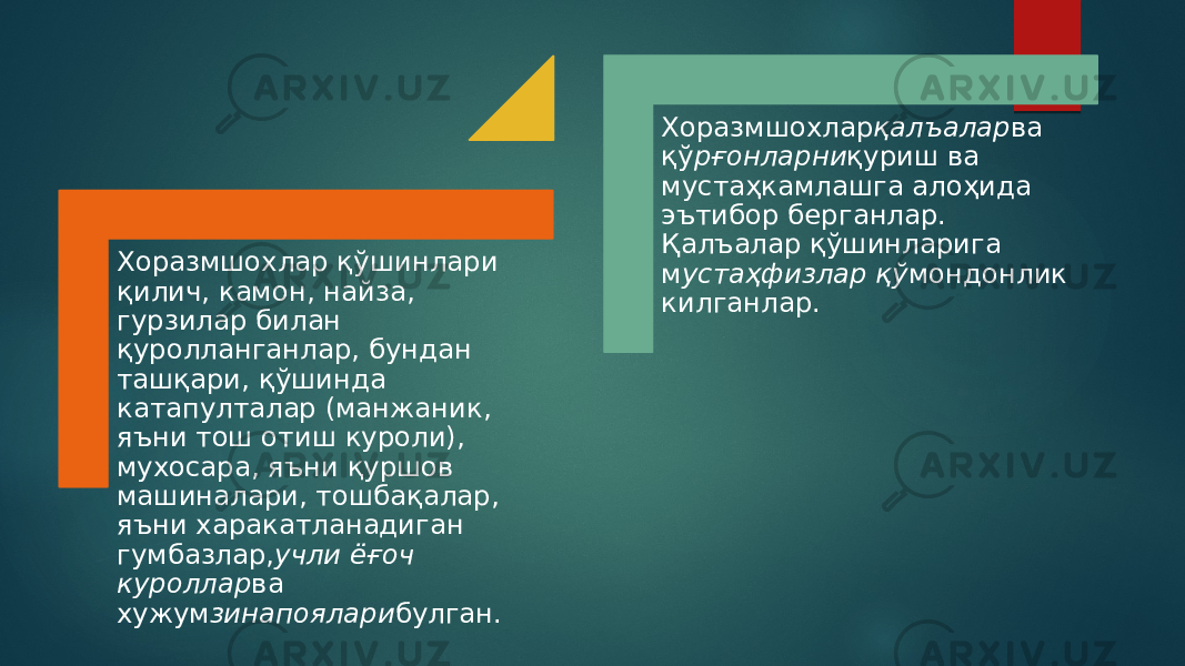 Хоразмшохлар қўшинлари қилич, камон, найза, гурзилар билан қуролланганлар, бундан ташқари, қўшинда катапулталар (манжаник, яъни тош отиш куроли), мухосара, яъни қуршов машиналари, тошбақалар, яъни харакатланадиган гумбазлар, учли ёғоч куроллар ва хужум зинапоялари булган. Хоразмшохлар қалъалар ва қў рғонларни қуриш ва мустаҳкамлашга алоҳида эътибор берганлар. Қалъалар қўшинларига м устаҳфизлар қў мондонлик килганлар. 