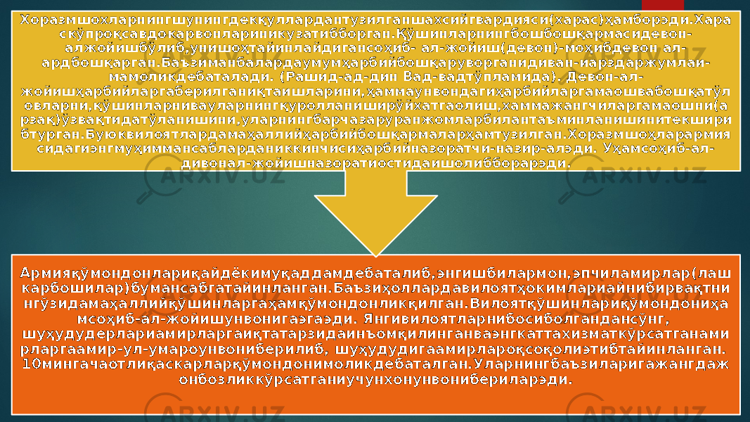 Армияқўмондонлариқайдёкимуқаддамдебаталиб,энгишбилармон,эпчиламирлар(лаш карбошилар)бумансабгатайинланган.Баъзиҳоллардавилоятҳокимлариайнибирвақтни нгўзидамаҳаллийқўшинларгаҳамқўмондонликқилган.Вилоятқўшинлариқўмондониҳа мсоҳиб-ал-жойишунвонигаэгаэди. Янгивилоятларнибосиболгандансўнг, шуҳудудерлариамирларгаиқтатарзидаинъомқилинганваэнгкаттахизматкўрсатганами рларгаамир-ул-умароунвониберилиб, шуҳудудигаамирлароқсоқолиэтибтайинланган. 10мингачаотлиқаскарларқўмондонимоликдебаталган.Уларнингбаъзиларигажангдаж онбозликкўрсатганиучунхонунвонибериларэди.Хоразмшохларнингшунингдекқуллардантузилганшахсийгвардияси(харас)ҳамборэди.Хара скўпроқсавдокарвонлариникузатибборган.Қўшинларнингбошбошқармасидевон- алжойишбўлиб,унишоҳтайинлайдигансоҳиб- ал-жойиш(девон)-моҳибдевон ал- ардбошқарган.Баъзиманбалардаумумҳарбийбошқаруворганидиван-иарздаржумлаи- мамоликдебаталади. (Рашид-ад-дин Вад-вадтўпламида). Девон-ал- жойишҳарбийларгаберилганиқтаишларини,ҳаммаунвондагиҳарбийларгамаошвабошқатўл овларни,қўшинларнивауларнингқуролланиширўйхатгаолиш,хаммажангчиларгамаошни(а рзақ)ўзвақтидатўланишини,уларнингбарчазаруранжомларбилантаъминланишинитекшири бтурган.Буюквилоятлардамаҳаллийҳарбийбошқармаларҳамтузилган.Хоразмшоҳларармия сидагиэнгмуҳиммансабларданиккинчисиҳарбийназоратчи-назир-алэди. Уҳамсоҳиб-ал- дивонал-жойишназоратиостидаишолибборарэди. 