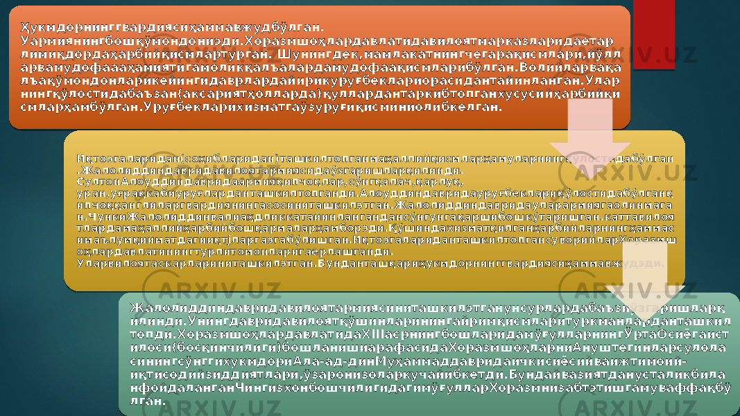 Ҳукмдорнинггвардиясиҳаммавжудбўлган. Уармиянингбошқўмондониэди.Хоразмшоҳлардавлатидавилоятмарказларидаетар лимиқдордаҳарбийқисмлартурган. Шунингдек,мамлакатнингчегарақисмлари,йўлл арвамудофаааҳамиятигамоликқалъалардамудофаақисмларибўлган.Волийларвақа лъақўмондонларикейингидаврлардайирикуруғбеклариорасидантайинланган.Улар нингқўлостидабаъзан(аксариятҳолларда)қуллардантаркибтопганхусусийҳарбийқи смларҳамбўлган.Уруғбекларихизматгаўзуруғиқисминиолибкелган. Иқтоэгаларидан(соҳибларидан)ташкилтопганмаҳаллийқисмларҳамуларнингқўлостидабўлган .Жалолиддиндавридавилоятармиясидаўзгаришларқилинди. СултонАлоуддиндавридаармияқипчоқлар,сўнгқалач,қарлуқ, уран,уғрақкабиуруғларданташкилтопганди.Алоуддиндавридауруғбеклариқўлостидабўлганқ ипчоққанглиларгвардиянингасосиниташкилэтган.Жалолиддиндавридауларармиягаолинмага н.ЧункиЖалолиддинвалиаҳдликкатайинлангандансўнгунгақаршибошкўтаришган.каттавилоя тлардамаҳаллийҳарбийбошқармаларҳамборэди.Қўшиндахизматқилганҳарбийларнингҳаммас имаълумқийматдагииқтjларгаэгабўлишган.ИқтоэгалариданташкилтопгансуворийларХоразмш оҳлардавлатинингтурлитомонларигаерлашганди. Уларвилоятаскарлариниташкилэтган.Бунданташқариҳукмдорнинггвардиясиҳаммавжудэди. Жалолиддиндавридавилоятармиясиниташкилэтганунсурлардабаъзиўзгаришларқ илинди.Унингдавридавилоятқўшинларинингайримқисмларитуркманларданташкил топди.ХоразмшоҳлардавлатидаХIIIасрнингбошларидамўғулларнингЎртаОсиёгаист илоси(босқинчилиги)бошланишиарафасидаХоразмшоҳларниАнуштегинларсулола синингсўнггихукмдориАла-ад-динМуҳаммаддавридаичкисиёсийваижтимоий- иқтисодийзиддиятлари,ўзаронизоларкучайибкетди.Бундайвазиятданусталикбила нфойдаланганЧингизхонбошчилигидагимўғулларХоразмнизабтэтишгамуваффақбў лган. 40 3A 1B 1C12 1B 19 2C 451623 2D 47 20 1428 19 231B 1413 18 3A1B 46 14 23 14 2C 14 19 1B 