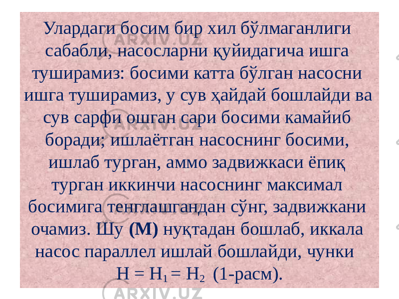 Улардаги босим бир хил бўлмаганлиги сабабли, насосларни қуйидагича ишга туширамиз: босими катта бўлган насосни ишга туширамиз, у сув ҳайдай бошлайди ва сув сарфи ошган сари босими камайиб боради; ишлаётган насоснинг босими, ишлаб турган, аммо задвижкаси ёпиқ турган иккинчи насоснинг максимал босимига тенглашгандан сўнг, задвижкани очамиз. Шу (М) нуқтадан бошлаб, иккала насос параллел ишлай бошлайди, чунки Н = Н 1 = Н 2 (1-расм). 