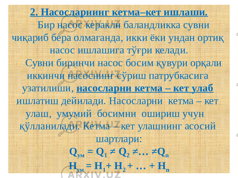 2. Насосларнинг кетма–кет ишлаши. Бир насос керакли баландликка сувни чиқариб бера олмаганда, икки ёки ундан ортиқ насос ишлашига тўғри келади. Сувни биринчи насос босим қувури орқали иккинчи насоснинг сўриш патрубкасига узатилиши, насосларни кетма – кет улаб ишлатиш дейилади. Насосларни кетма – кет улаш, умумий босимни ошириш учун қўлланилади. Кетма – кет улашнинг асосий шартлари: Q ум = Q 1 ≠ Q 2 ≠… ≠Q n H ум = H 1 + H 2 + … + H n 