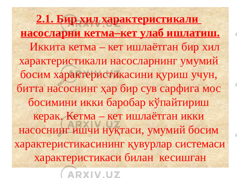 2.1. Бир хил характеристикали насосларни кетма–кет улаб ишлатиш. Иккита кетма – кет ишлаётган бир хил характеристикали насосларнинг умумий босим характеристикасини қуриш учун, битта насоснинг ҳар бир сув сарфига мос босимини икки баробар кўпайтириш керак. Кетма – кет ишлаётган икки насоснинг ишчи нуқтаси, умумий босим характеристикасининг қувурлар системаси характеристикаси билан кесишган 