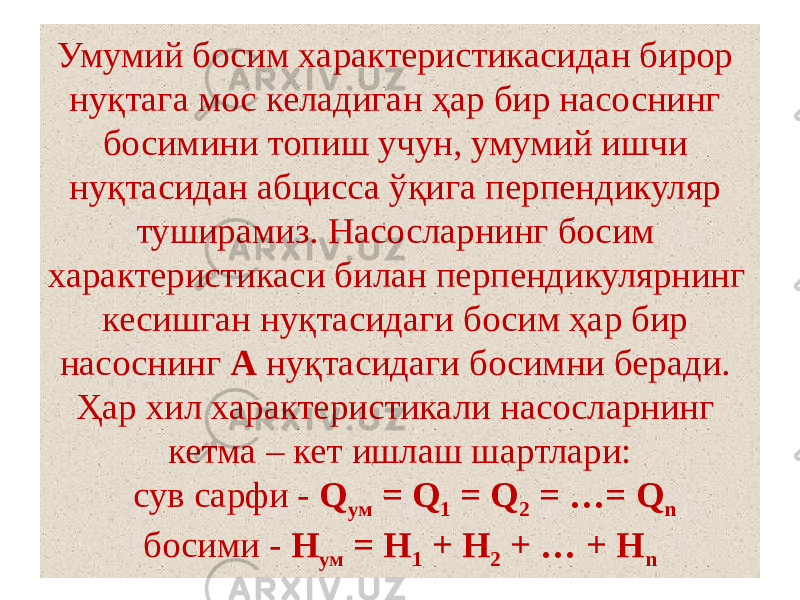 Умумий босим характеристикасидан бирор нуқтага мос келадиган ҳар бир насоснинг босимини топиш учун, умумий ишчи нуқтасидан абцисса ўқига перпендикуляр туширамиз. Насосларнинг босим характеристикаси билан перпендикулярнинг кесишган нуқтасидаги босим ҳар бир насоснинг А нуқтасидаги босимни беради. Ҳар хил характеристикали насосларнинг кетма – кет ишлаш шартлари:  сув сарфи - Q ум = Q 1 = Q 2 = …= Q n босими - Н ум = Н 1 + Н 2 + … + Н n 