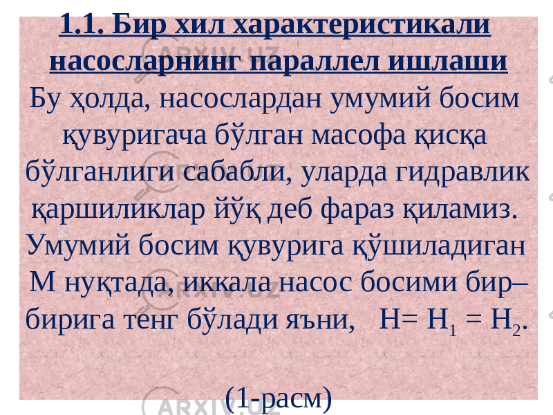 1.1. Бир хил характеристикали насосларнинг параллел ишлаши Бу ҳолда, насослардан умумий босим қувуригача бўлган масофа қисқа бўлганлиги сабабли, уларда гидравлик қаршиликлар йўқ деб фараз қиламиз. Умумий босим қувурига қўшиладиган М нуқтада, иккала насос босими бир– бирига тенг бўлади яъни, Н= Н 1 = Н 2 . (1-расм) 