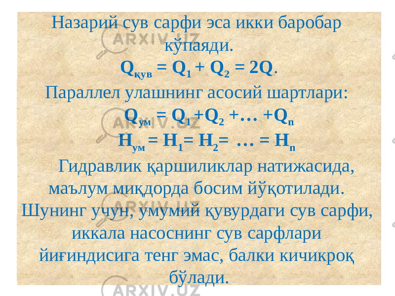 Назарий сув сарфи эса икки баробар кўпаяди. Q қув = Q 1 + Q 2 = 2Q . Параллел улашнинг асосий шартлари: Q ум = Q 1 +Q 2 +… +Q n H ум = H 1 = H 2 = … = H n   Гидравлик қаршиликлар натижасида, маълум миқдорда босим йўқотилади. Шунинг учун, умумий қувурдаги сув сарфи, иккала насоснинг сув сарфлари йиғиндисига тенг эмас, балки кичикроқ бўлади. 