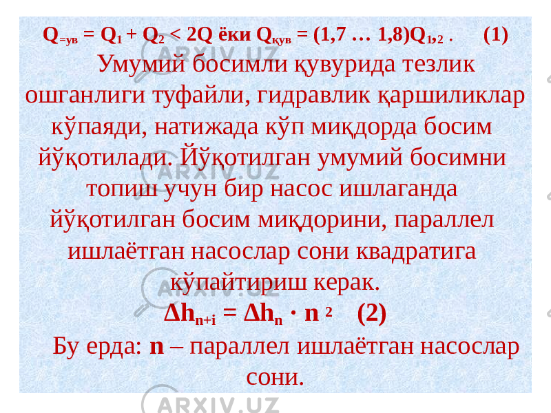 Q =ув = Q 1 + Q 2 < 2Q ёки Q қув = (1,7 … 1,8)Q 1 , 2 . (1) Умумий босимли қувурида тезлик ошганлиги туфайли, гидравлик қаршиликлар кўпаяди, натижада кўп миқдорда босим йўқотилади. Йўқотилган умумий босимни топиш учун бир насос ишлаганда йўқотилган босим миқдорини, параллел ишлаётган насослар сони квадратига кўпайтириш керак. Δh n+i = Δh n · n 2 (2) Бу ерда: n – параллел ишлаётган насослар сони. 