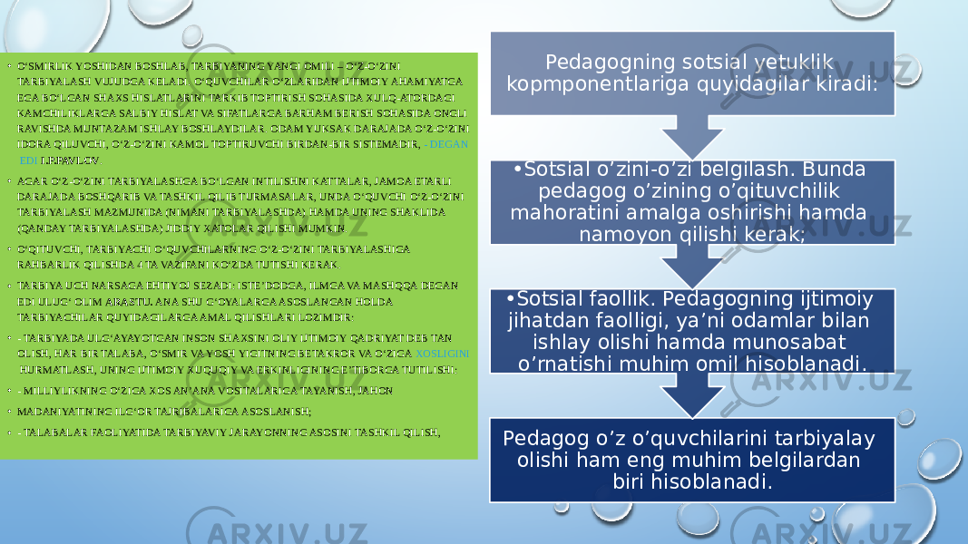 Pedagog o’z o’quvchilarini tarbiyalay olishi ham eng muhim belgilardan biri hisoblanadi. • Sotsial faollik. Pedagogning ijtimoiy jihatdan faolligi, ya’ni odamlar bilan ishlay olishi hamda munosabat o’rnatishi muhim omil hisoblanadi. • Sotsial o’zini-o’zi belgilash. Bunda pedagog o’zining o’qituvchilik mahoratini amalga oshirishi hamda namoyon qilishi kerak;Pedagogning sotsial yetuklik kopmponentlariga quyidagilar kiradi:• O‘SMIRLIK YOSHIDAN BOSHLAB, TARBIYANING YANGI OMILI – O‘Z-O‘ZINI TARBIYALASH VUJUDGA KELADI. O‘QUVCHILAR O‘ZLARIDAN IJTIMOIY AHAMIYATGA EGA BO‘LGAN SHAXS HISLATLARINI TARKIB TOPTIRISH SOHASIDA XULQ-ATORDAGI KAMCHILIKLARGA SALBIY HISLAT VA SIFATLARGA BARHAM BERISH SOHASIDA ONGLI RAVISHDA MUNTAZAM ISHLAY BOSHLAYDILAR. ODAM YUKSAK DARAJADA O‘Z-O‘ZINI IDORA QILUVCHI, O‘Z-O‘ZINI KAMOL TOPTIRUVCHI BIRDAN-BIR SISTEMADIR,  - DEGAN EDI   I.P.PAVLOV . • AGAR O‘Z-O‘ZINI TARBIYALASHGA BO‘LGAN INTILISHNI KATTALAR, JAMOA ETARLI DARAJADA BOSHQARIB VA TASHKIL QILIB TURMASALAR, UNDA O‘QUVCHI O‘Z-O‘ZINI TARBIYALASH MAZMUNIDA (NIMANI TARBIYALASHDA) HAMDA UNING SHAKLIDA (QANDAY TARBIYALASHDA) JIDDIY XATOLAR QILISHI MUMKIN. • O‘QITUVCHI, TARBIYACHI O‘QUVCHILARNING O‘Z-O‘ZINI TARBIYALASHIGA RAHBARLIK QILISHDA 4 TA VAZIFANI KO‘ZDA TUTISHI KERAK. • TARBIYA UCH NARSAGA EHTIYOJ SEZADI: ISTE’DODGA, ILMGA VA MASHQQA DEGAN EDI ULUG‘ OLIM  ARASTU.  ANA SHU G‘OYALARGA ASOSLANGAN HOLDA TARBIYACHILAR QUYIDAGILARGA AMAL QILISHLARI LOZIMDIR: • - TARBIYADA ULG‘AYAYOTGAN INSON SHAXSINI OLIY IJTIMOIY QADRIYAT DEB TAN OLISH, HAR BIR TALABA, O‘SMIR VA YOSH YIGITNING BETAKROR VA O‘ZIGA  XOSLIGINI HURMATLASH , UNING IJTIMOIY XUQUQIY VA ERKINLIGINING E’TIBORGA TUTILISHI: • - MILLIYLIKNING O‘ZIGA XOS AN’ANA VOSITALARIGA TAYANISH, JAHON • MADANIYATINING ILG‘OR TAJRIBALARIGA ASOSLANISH; • - TALABALAR FAOLIYATIDA TARBIYAVIY JARAYONNING ASOSINI TASHKIL QILISH, 