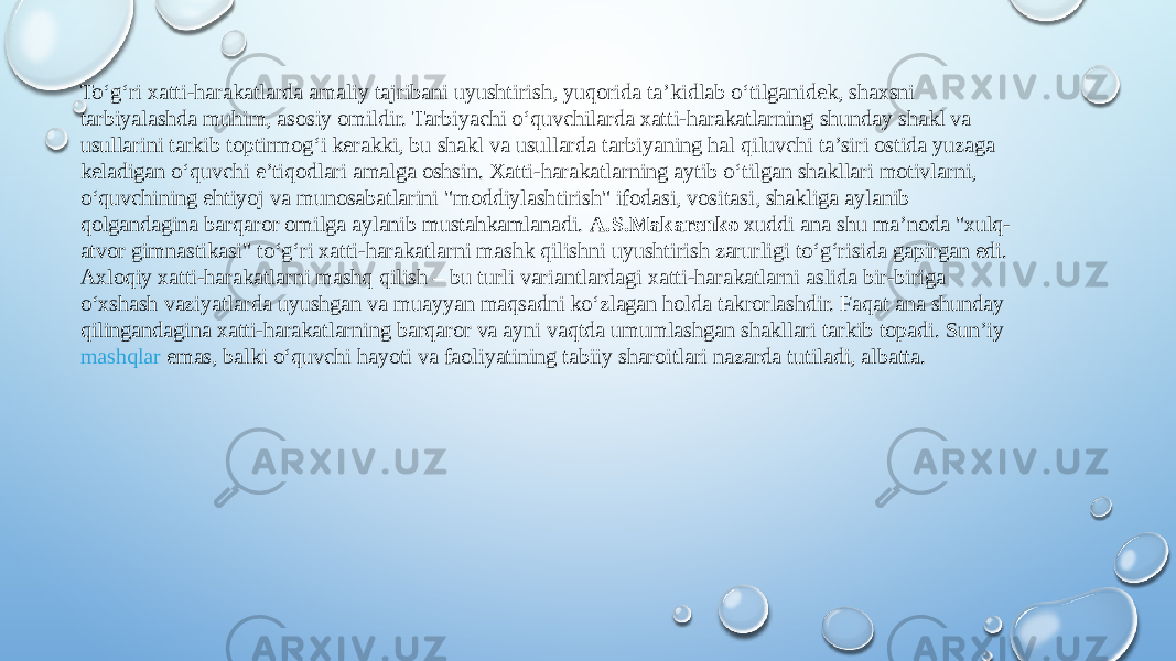 To‘g‘ri xatti-harakatlarda amaliy tajribani uyushtirish, yuqorida ta’kidlab o‘tilganidek, shaxsni tarbiyalashda muhim, asosiy omildir. Tarbiyachi o‘quvchilarda xatti-harakatlarning shunday shakl va usullarini tarkib toptirmog‘i kerakki, bu shakl va usullarda tarbiyaning hal qiluvchi ta’siri ostida yuzaga keladigan o‘quvchi e’tiqodlari amalga oshsin. Xatti-harakatlarning aytib o‘tilgan shakllari motivlarni, o‘quvchining ehtiyoj va munosabatlarini &#34;moddiylashtirish&#34; ifodasi, vositasi, shakliga aylanib qolgandagina barqaror omilga aylanib mustahkamlanadi.  A.S.Makarenko  xuddi ana shu ma’noda &#34;xulq- atvor gimnastikasi&#34; to‘g‘ri xatti-harakatlarni mashk qilishni uyushtirish zarurligi to‘g‘risida gapirgan edi. Axloqiy xatti-harakatlarni mashq qilish – bu turli variantlardagi xatti-harakatlarni aslida bir-biriga o‘xshash vaziyatlarda uyushgan va muayyan maqsadni ko‘zlagan holda takrorlashdir. Faqat ana shunday qilingandagina xatti-harakatlarning barqaror va ayni vaqtda umumlashgan shakllari tarkib topadi. Sun’iy  mashqlar emas , balki o‘quvchi hayoti va faoliyatining tabiiy sharoitlari nazarda tutiladi, albatta. 