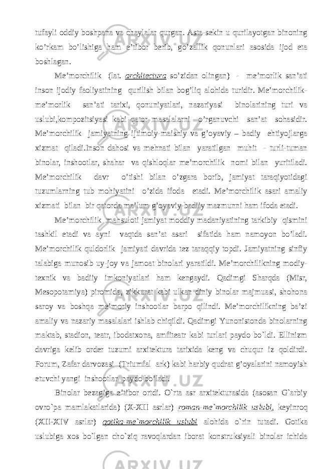 tufayli oddiy boshpana va chaylalar qurgan. Asta-sekin u qurilayotgan binoning ko’rkam bo’lishiga ham e’tibor berib, go’zallik qonunlari asosida ijod eta boshlagan. Me’morchilik (lat. architectura so’zidan olingan) - me’morlik san’ati inson ijodiy faoliyatining qurilish bilan bog’liq alohida turidir. Me’morchilik- me’morlik san’ati tarixi, qonuniyatlari, nazariyasi binolarining turi va uslubi,kompozitsiyasi kabi qator masalalarni o’rganuvchi san’at sohasidir. Me’morchilik jamiyatning ijtimoiy-maishiy va g’oyaviy – badiy ehtiyojlarga xizmat qiladi.Inson dahosi va mehnati bilan yaratilgan muhit - turli-tuman binolar, inshootlar, shahar va qishloqlar me’morchilik nomi bilan yuritiladi. Me’morchilik davr o’tishi bilan o’zgara borib, jamiyat taraqiyotidagi tuzumlarning tub mohiyatini o’zida ifoda etadi. Me’morchilik asari amaliy xizmati bilan bir qatorda ma’lum g’oyaviy-badiiy mazmunni ham ifoda etadi. Me’morchilik mahsuloti jamiyat moddiy madaniyatining tarkibiy qismini tashkil etadi va ayni vaqtda san’at asari sifatida ham namoyon bo’ladi. Me’morchilik quldorlik jamiyati davrida tez taraqqiy topdi. Jamiyatning sinfiy talabiga munosib uy-joy va jamoat binolari yaratildi. Me’morchilikning modiy- texnik va badiiy imkoniyatlari ham kengaydi. Qadimgi Sharqda (Misr, Mesopotamiya) piromida, zikkurat kabi ulkan diniy binolar majmuasi, shohona saroy va boshqa me’moriy inshootlar barpo qilindi. Me’morchilikning ba’zi amaliy va nazariy masalalari ishlab chiqildi. Qadimgi Yunonistonda binolarning maktab, stadion, teatr, ibodatxona, amfiteatr kabi turlari paydo bo`ldi. Ellinizm davriga kelib order tuzumi arxitektura tarixida keng va chuqur iz qoldirdi. Forum, Zafar darvozasi (Triumfal ark) kabi harbiy qudrat g’oyalarini namoyish etuvchi yangi inshootlar paydo bo’ladi. Binolar bezagiga e’tibor ortdi. O`rta asr arxitekturasida (asosan G`arbiy ovro`pa mamlakatlarida) ( X-XII asrlar) roman-me`morchilik uslubi , keyinroq ( XII-XIV asrlar) qotika-me`morchilik uslubi alohida o`rin tutadi. Gotika uslubiga xos bo`lgan cho`ziq ravoqlardan iborat konstruksiyali binolar ichida 