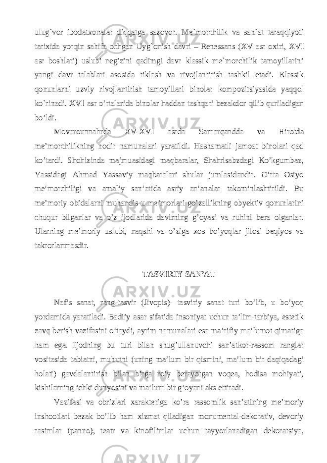 ulug`vor ibodatxonalar diqqatga sazovor. Me`morchilik va san`at taraqqiyoti tarixida yorqin sahifa ochgan Uyg`onish davri – Renessans ( XV asr oxiri, XVI asr boshlari) uslubi negizini qadimgi davr klassik me`morchilik tamoyillarini yangi davr talablari asosida tiklash va rivojlantirish tashkil etadi. Klassik qonunlarni uzviy rivojlantirish tamoyillari binolar kompozitsiyasida yaqqol ko`rinadi. XVI asr o’rtalarida binolar haddan tashqari bezakdor qilib quriladigan bo’ldi. Movarounnahrda XV-XVI asrda Samarqandda va Hirotda me’morchilikning nodir namunalari yaratildi. Hashamatli jamoat binolari qad ko’tardi. Shohizinda majmuasidagi maqbaralar, Shahrisabzdagi Ko’kgumbaz, Yassidagi Ahmad Yassaviy maqbaralari shular jumlasidandir. O’rta Osiyo me’morchiligi va amaliy san’atida asriy an’analar takominlashtirildi. Bu me’moriy obidalarni muhandis-u me’morlari go’zallikning obyektiv qonunlarini chuqur bilganlar va o’z ijodlarida davirning g’oyasi va ruhini bera olganlar. Ularning me’moriy uslubi, naqshi va o’ziga xos bo’yoqlar jilosi beqiyos va takrorlanmasdir. TASVIRIY SAN’AT Nafis sanat, rang-tasvir (Jivopis)- tasviriy sanat turi bo’lib, u bo’yoq yordamida yaratiladi. Badiiy asar sifatida insoniyat uchun ta’lim-tarbiya, estetik zavq berish vazifasini o’taydi, ayrim namunalari esa ma’rifiy ma’lumot qimatiga ham ega. Ijodning bu turi bilan shug’ullanuvchi san’atkor-rassom ranglar vositasida tabiatni, muhutni (uning ma’lum bir qismini, ma’lum bir daqiqadagi holati) gavdalantirish bilan birga ro’y berayotgan voqea, hodisa mohiyati, kishilarning ichki dunyosini va ma’lum bir g’oyani aks ettiradi. Vazifasi va obrizlari xarakteriga ko’ra rassomlik san’atining me’moriy inshootlari bezak bo’lib ham xizmat qiladigan monumental-dekorativ, devoriy rasimlar (panno), teatr va kinofilimlar uchun tayyorlanadigan dekoratsiya, 