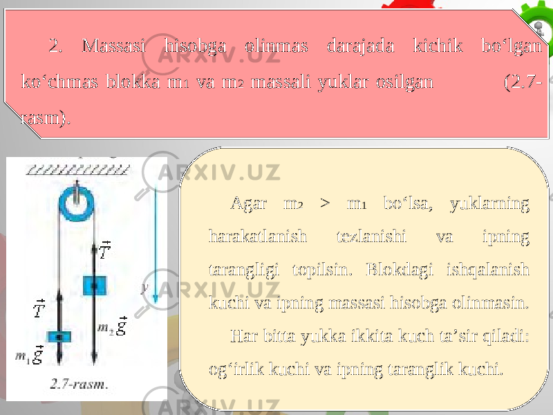 2. Massasi hisobga olinmas darajada kichik bo‘lgan ko‘chmas blokka m 1 va m 2 massali yuklar osilgan (2.7- rasm). Agar m 2 > m 1 bo‘lsa, yuklarning harakatlanish tezlanishi va ipning tarangligi topilsin. Blokdagi ishqalanish kuchi va ipning massasi hisobga olinmasin. Har bitta yukka ikkita kuch ta’sir qiladi: og‘irlik kuchi va ipning taranglik kuchi. 